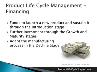    Funds to launch a new product and sustain it
    through the Introduction stage
   Further investment through the Growth and
    Maturity stages
   Adapt the manufacturing
    process in the Decline Stage




                                Photo: flickr/caston_corporate

                              ProductLifeCycleStages.com
 