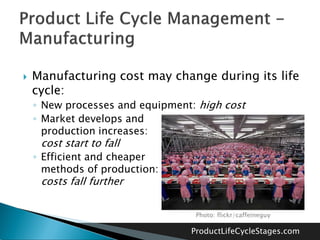    Manufacturing cost may change during its life
    cycle:
    ◦ New processes and equipment: high cost
    ◦ Market develops and
      production increases:
     cost start to fall
    ◦ Efficient and cheaper
      methods of production:
     costs fall further

                                  Photo: flickr/caffeineguy

                                 ProductLifeCycleStages.com
 