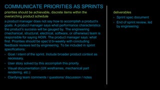 priorities should be achievable, discrete items within the
overarching product schedule
a product manager does not say how to accomplish a product’s
goals. A product manager says what performance characteristics
the product’s success will be gauged by. The engineering
(mechanical, structural, electrical, software, or otherwise) team is
responsible for saying HOW. The product manager says: what
first. Priorities should be spec’d bi-weekly with concluding
feedback reviews led by engineering. To be included in sprint
specifications:
• Goal / intent of the sprint. Include broader product context as
necessary.
• User story solved by this accomplish this priority
• Visual documentation (UX wireframes, mechanical part
rendering, etc.)
• Clarifying team comments / questions/ discussion / notes
deliverables
• Sprint spec document
• End of sprint review, led
by engineering
COMMUNICATE PRIORITIES AS SPRINTS
 