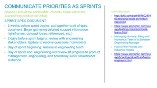 priorities should be achievable, discrete items within the
overarching product schedule
SPRINT SPEC DOCUMENT
• 2 weeks before sprint begins: put together draft of spec
document. Begin gathering detailed support information
(wireframes, concept ideas, references, etc.)
• 2 days before sprint begins: review with engineering
stakeholders. Update to resolve questions / comments
• Day of sprint beginning: release to engineering team
• Day of sprint end: engineering-led review of progress to product
management, engineering, and potentially wider stakeholder
audience
a few resources
• http://bjk5.com/post/607602801
07/shipping-beats-perfection-
explained
• https://www.kennorton.com/ess
ays/leading-cross-functional-
teams.html
• Managing Humans: Biting and
Humorous Tales of a Software
Engineering Manager
• How to Win Friends and
Influence People
• https://www.kennorton.com/ess
ays/how-to-work-with-software-
engineers.html
COMMUNICATE PRIORITIES AS SPRINTS
 