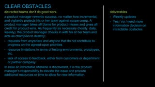 distracted teams don’t do good work.
a product manager rewards success, no matter how incremental,
and vigilantly protects his or her team against scope creep. A
product manager takes all blame for product misses and gives all
credit for product wins. As frequently as necessary (hourly, daily,
weekly), the product manager checks in with his or her team and
acts as champion to destroy:
• requests from anywhere and anyone that do not contribute to
progress on the agreed-upon priorities
• resource limitations in terms of testing environments, prototypes,
etc.
• lack of access to feedback, either from customers or department
or partner company
In case an intractable obstacle is discovered, it is the product
manager’s responsibility to elevate the issue and procure
additional resources or time to allow for new information.
deliverables
• Weekly updates
• Yes / no / need more
information decision on
intractable obstacles
CLEAR OBSTACLES
 