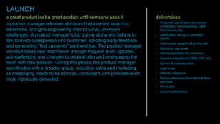 a great product isn’t a great product until someone uses it
a product manager releases alpha and beta before launch to
determine, and give engineering time to solve, unknown
challenges. A product manager’s job during alpha and beta is to
talk to every salesperson and customer, soliciting early feedback
and generating “first customer” partnerships. The product manager
communicates new information through frequent team updates,
acknowledging any changes to original plan and re-engaging the
team with new passion. During this phase, the product manager
coordinates with a broader group, including sales and marketing,
so messaging needs to be concise, consistent, and priorities even
more rigorously defended.
deliverables
• Customer specification documents
(installation, commissioning, O&M,
feature sets, etc)
• Certification listings & bankability
reports
• Sales quote capability & pricing plan
• Marketing spec sheet
• Sales presentation for customers
• Systems integrations (CRM, ERP, etc)
• Current & roadmap costs
• Lead times
• Website integration
• Partner references from Alpha & Beta
launches
• Press plan
• Launch presentation
LAUNCH
 