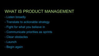 WHAT IS PRODUCT MANAGEMENT
• Listen broadly
• Translate to actionable strategy
• Fight for what you believe in
• Communicate priorities as sprints
• Clear obstacles
• Launch
• Begin again
 