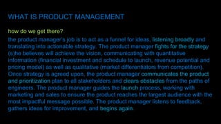 WHAT IS PRODUCT MANAGEMENT
how do we get there?
the product manager’s job is to act as a funnel for ideas, listening broadly and
translating into actionable strategy. The product manager fights for the strategy
(s)he believes will achieve the vision, communicating with quantitative
information (financial investment and schedule to launch, revenue potential and
pricing model) as well as qualitative (market differentiators from competition).
Once strategy is agreed upon, the product manager communicates the product
and prioritization plan to all stakeholders and clears obstacles from the paths of
engineers. The product manager guides the launch process, working with
marketing and sales to ensure the product reaches the largest audience with the
most impactful message possible. The product manager listens to feedback,
gathers ideas for improvement, and begins again.
 
