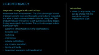 the product manager is a funnel for ideas
ideas come from many sources. The product manager’s most
important job is to listen and translate: what is being requested,
and what is the fundamental need that is not being met. The
product manager knows how to ask questions and dig deeper,
finding areas ripe for innovation. The product manager solicits
information from:
• customers (direct feedback is the best feedback)
• the sales team
• marketing
• engineering
• industry publications
• any press or journalism
• friends and family
• the product manager’s cultivated instinct
deliverables
• notes (in any format) that
can be shared with the
rest of the product
management team
LISTEN BROADLY
 