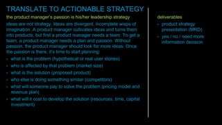 the product manager’s passion is his/her leadership strategy
ideas are not strategy. Ideas are divergent, incomplete wisps of
imagination. A product manager cultivates ideas and turns them
into products, but first a product manager needs a team. To get a
team, a product manager needs a plan and passion. Without
passion, the product manager should look for more ideas. Once
the passion is there, it’s time to start planning:
• what is the problem (hypothetical or real user stories)
• who is affected by that problem (market size)
• what is the solution (proposed product)
• who else is doing something similar (competitors)
• what will someone pay to solve the problem (pricing model and
revenue plan)
• what will it cost to develop the solution (resources, time, capital
investment)
deliverables
• product strategy
presentation (MRD)
• yes / no / need more
information decision
TRANSLATE TO ACTIONABLE STRATEGY
 