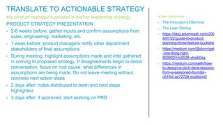 the product manager’s passion is his/her leadership strategy
PRODUCT STRATEGY PRESENTATION
• 2-8 weeks before: gather inputs and confirm assumptions from
sales, engineering, marketing, etc.
• 1 week before: product managers notify other department
stakeholders of final assumptions
• During meeting: highlight assumptions made and intel gathered
in coming to proposed strategy. If disagreements begin to derail
conversation, focus on root cause: what differences in
assumptions are being made. Do not leave meeting without
concrete next action steps
• 2 days after: notes distributed to team and next steps
highlighted
• 3 days after: if approved, start working on PRD
a few resources
• The Innovator’s Dilemma
• The Lean Startup
• https://blog.adamnash.com/200
9/07/22/guide-to-product-
planning-three-feature-buckets/
• https://medium.com/@dunn/get
-one-thing-right-
89390244c553#.vtnskl3sy
• https://medium.com/swlh/how-
to-design-a-pitch-deck-lessons-
from-a-seasoned-founder-
c816d1ae7272#.eqs6lymi2
TRANSLATE TO ACTIONABLE STRATEGY
 