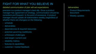 detailed communication of plan will set expectations
precision is a product manager’s best ally. Once a product
manager has agreement on strategy, communication should be
consistent and frequent, to the point of excessive. A product
manager should update all stakeholders weekly (regardless of
whether there are changes) on the following:
• schedule
• deliverables
• dependencies & required resources
• potential upcoming roadblocks
• unforeseen challenges
• cost target / current cost
• reliability metrics
• features & capabilities
• customer / market feedback
deliverables
• Product Requirements
Document
• Weekly updates
FIGHT FOR WHAT YOU BELIEVE IN
 