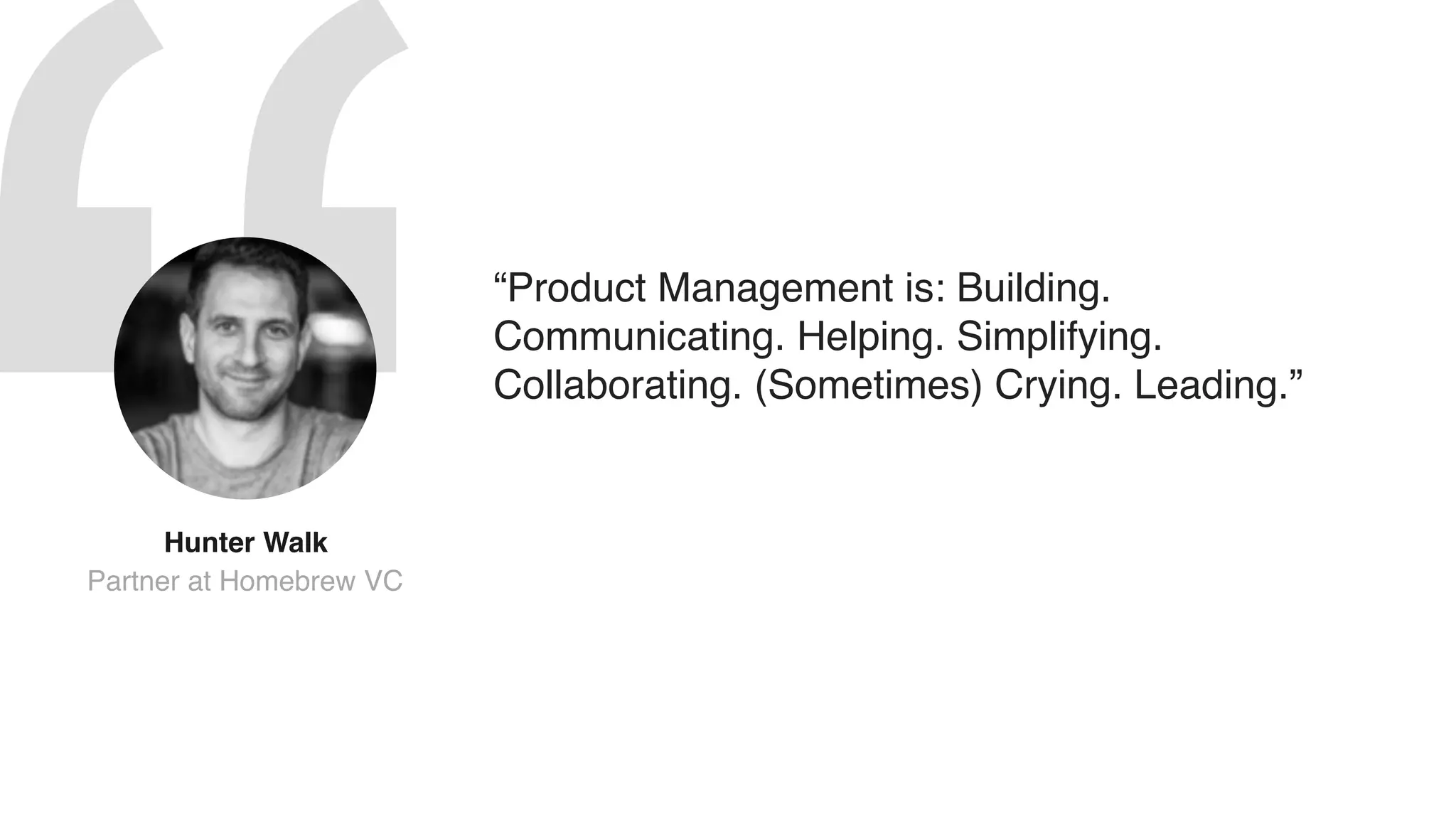 Hunter Walk 
Partner at Homebrew VC
“Product Management is: Building.
Communicating. Helping. Simplifying.
Collaborating. (Sometimes) Crying. Leading.”
 