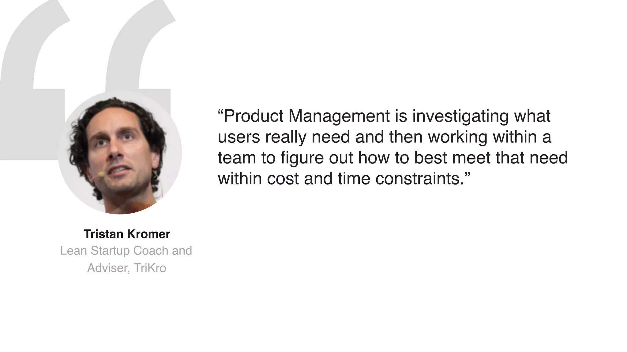 “Product Management is investigating what
users really need and then working within a
team to figure out how to best meet that need
within cost and time constraints.”
Tristan Kromer  
Lean Startup Coach and
Adviser, TriKro
 