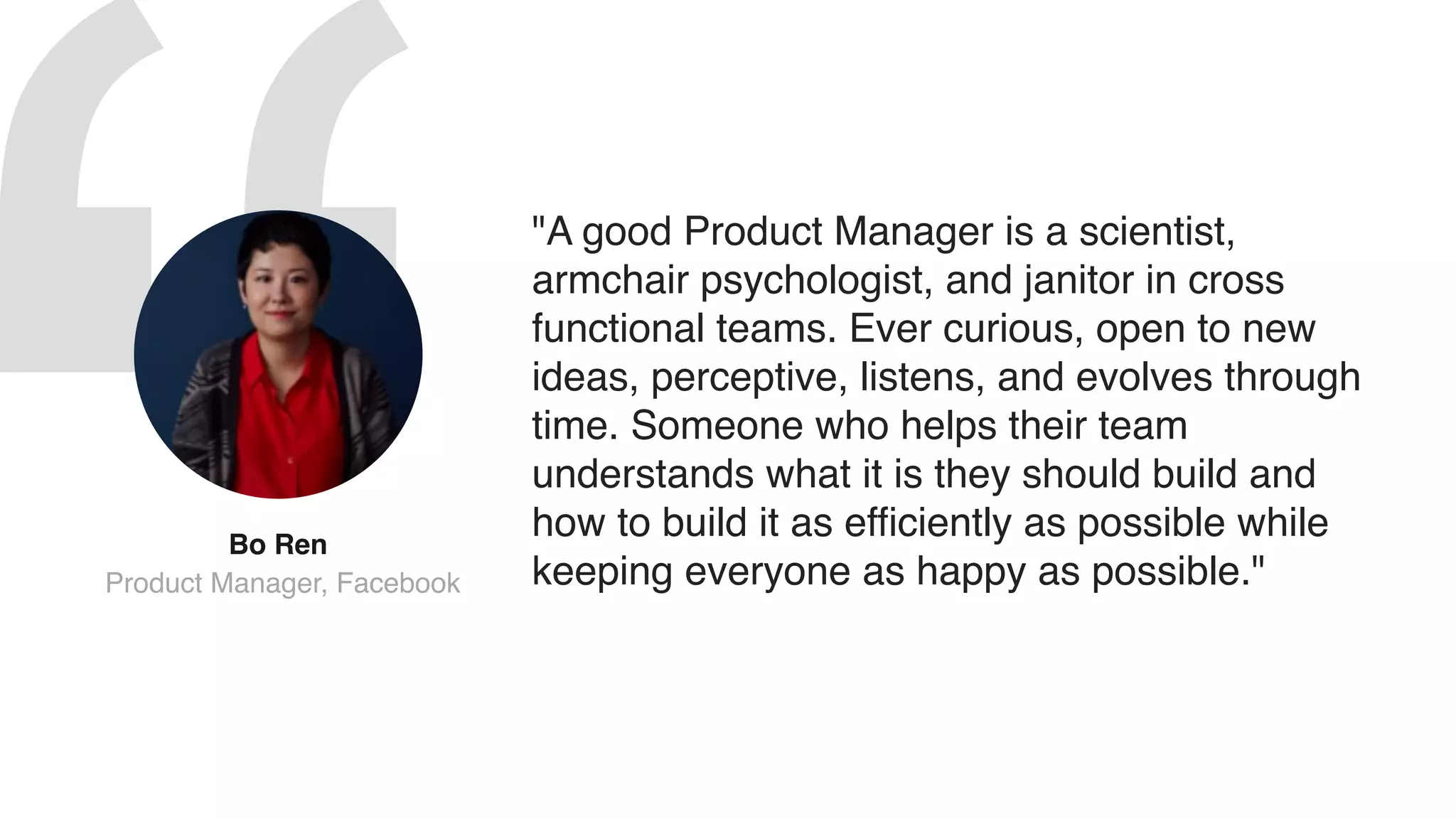 "A good Product Manager is a scientist,
armchair psychologist, and janitor in cross
functional teams. Ever curious, open to new
ideas, perceptive, listens, and evolves through
time. Someone who helps their team
understands what it is they should build and
how to build it as efficiently as possible while
keeping everyone as happy as possible."
Bo Ren 
Product Manager, Facebook
 