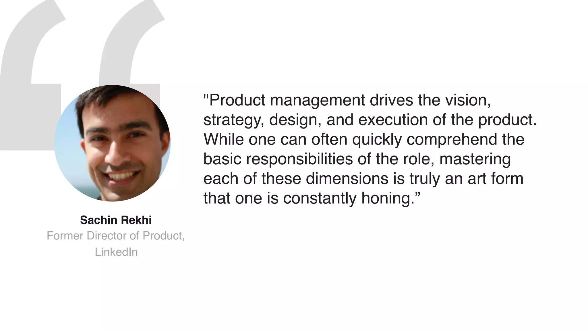 "Product management drives the vision,
strategy, design, and execution of the product.
While one can often quickly comprehend the
basic responsibilities of the role, mastering
each of these dimensions is truly an art form
that one is constantly honing.”
Sachin Rekhi  
Former Director of Product,
LinkedIn
 