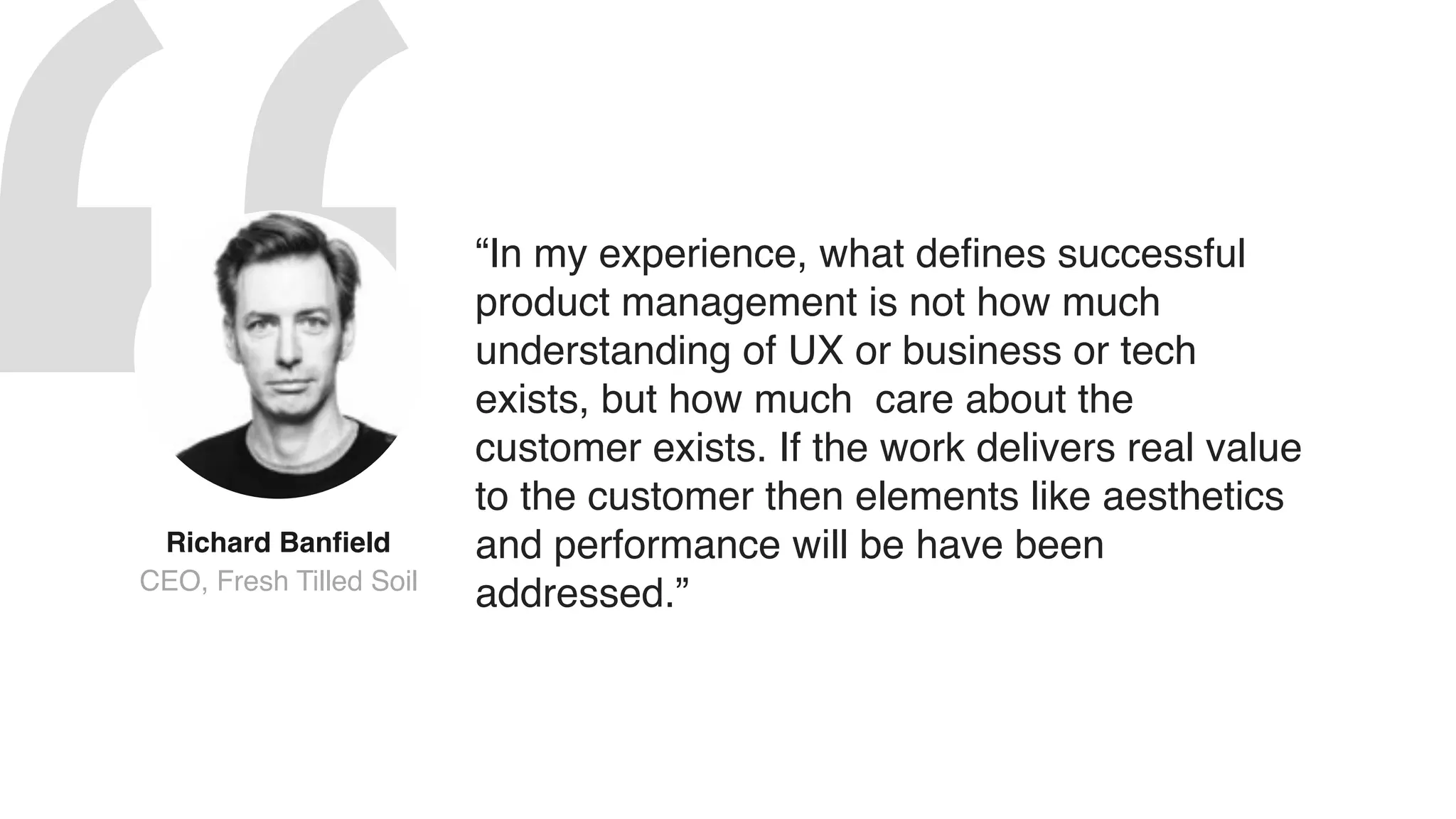 “In my experience, what defines successful
product management is not how much
understanding of UX or business or tech
exists, but how much care about the
customer exists. If the work delivers real value
to the customer then elements like aesthetics
and performance will be have been
addressed.”
Richard Banfield
CEO, Fresh Tilled Soil
 