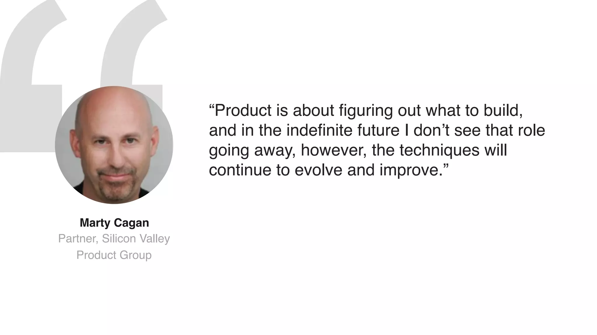 “Product is about figuring out what to build,
and in the indefinite future I don’t see that role
going away, however, the techniques will
continue to evolve and improve.”
Marty Cagan  
Partner, Silicon Valley
Product Group
 