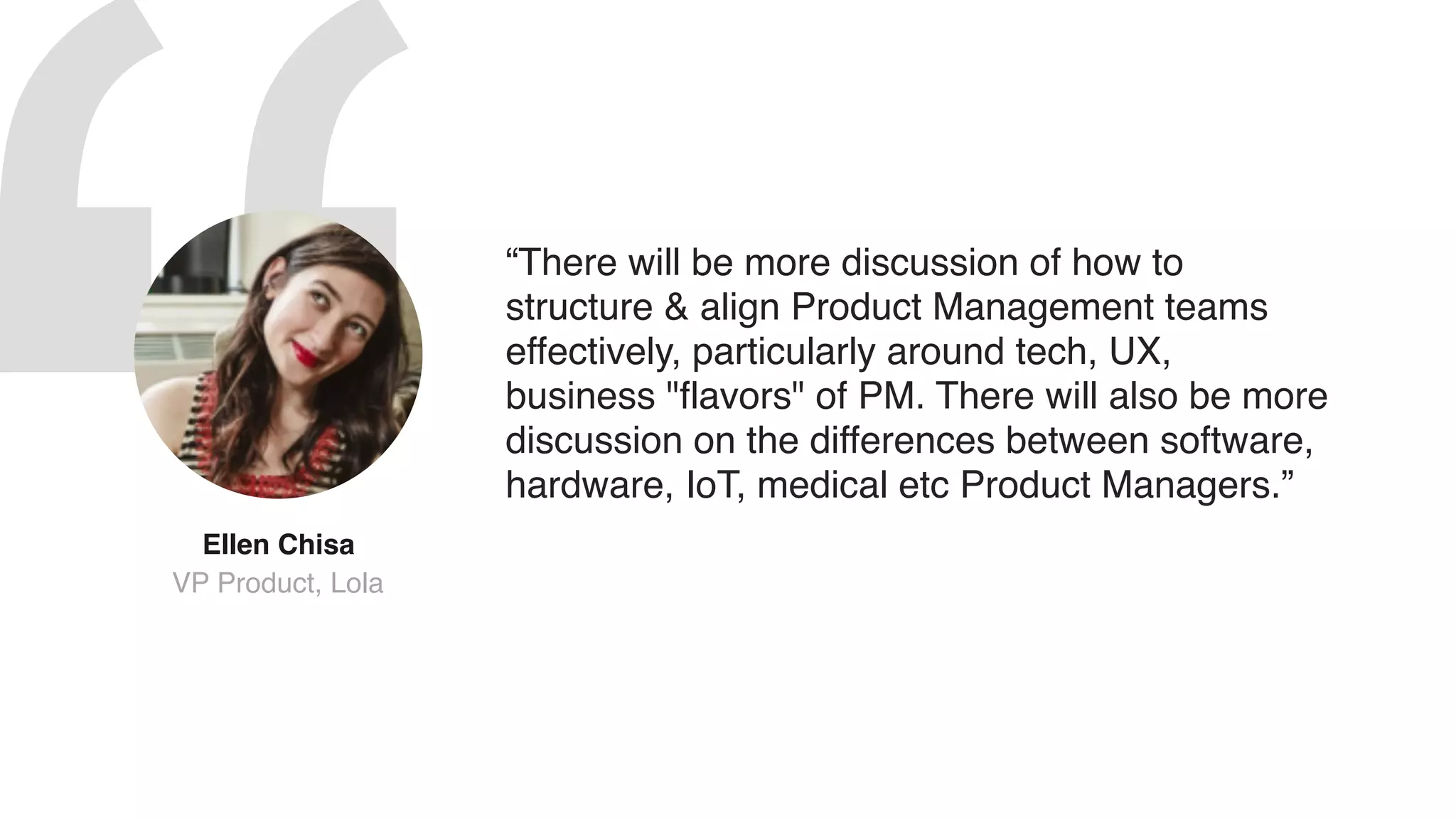“There will be more discussion of how to
structure & align Product Management teams
effectively, particularly around tech, UX,
business "flavors" of PM. There will also be more
discussion on the differences between software,
hardware, IoT, medical etc Product Managers.”
Ellen Chisa  
VP Product, Lola
 
