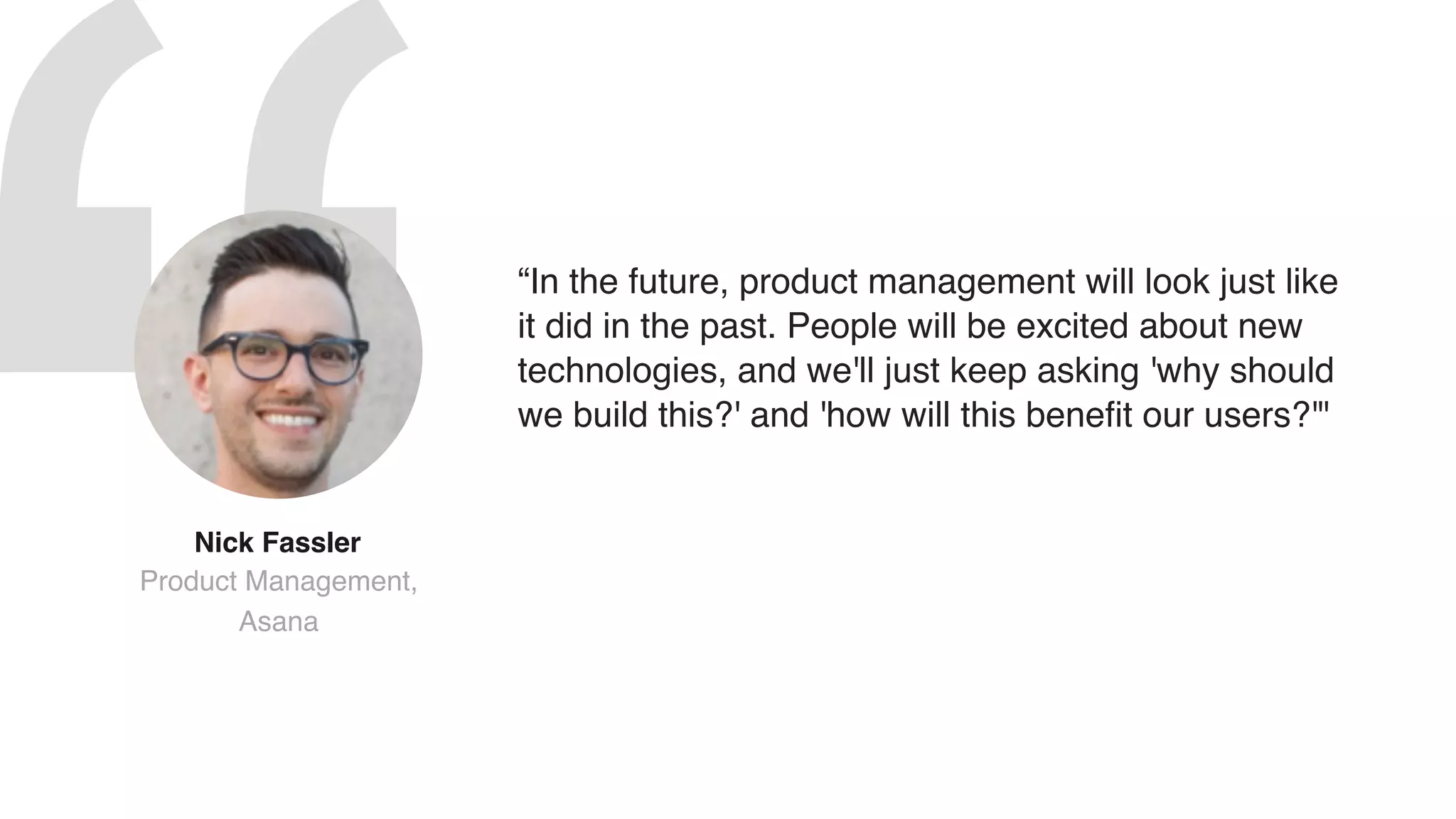 “In the future, product management will look just like
it did in the past. People will be excited about new
technologies, and we'll just keep asking 'why should
we build this?' and 'how will this benefit our users?'"
Nick Fassler  
Product Management,
Asana
 