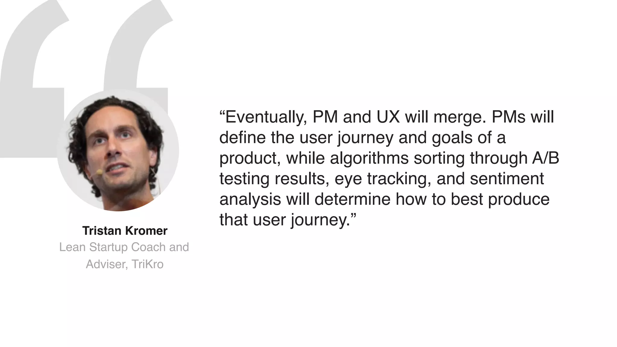 “Eventually, PM and UX will merge. PMs will
define the user journey and goals of a
product, while algorithms sorting through A/B
testing results, eye tracking, and sentiment
analysis will determine how to best produce
that user journey.”
Tristan Kromer  
Lean Startup Coach and
Adviser, TriKro
 