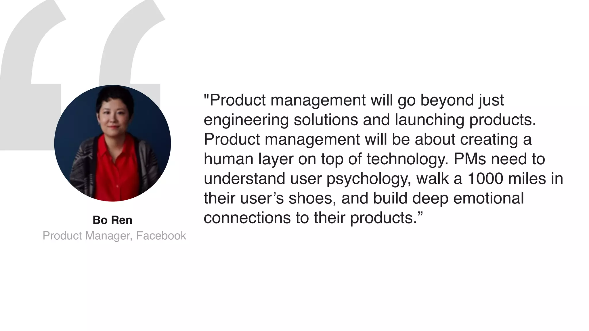 "Product management will go beyond just
engineering solutions and launching products.
Product management will be about creating a
human layer on top of technology. PMs need to
understand user psychology, walk a 1000 miles in
their user’s shoes, and build deep emotional
connections to their products.”Bo Ren 
Product Manager, Facebook
 