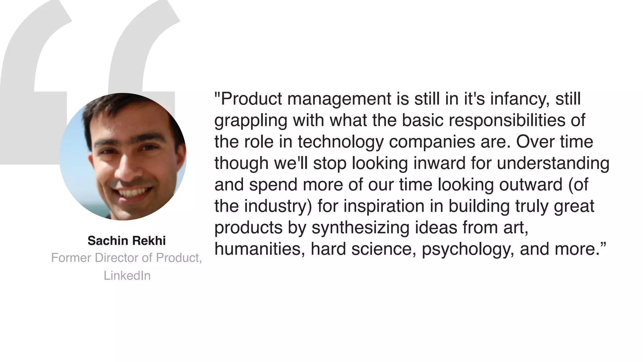 "Product management is still in it's infancy, still
grappling with what the basic responsibilities of
the role in technology companies are. Over time
though we'll stop looking inward for understanding
and spend more of our time looking outward (of
the industry) for inspiration in building truly great
products by synthesizing ideas from art,
humanities, hard science, psychology, and more.”
Sachin Rekhi  
Former Director of Product,
LinkedIn
 