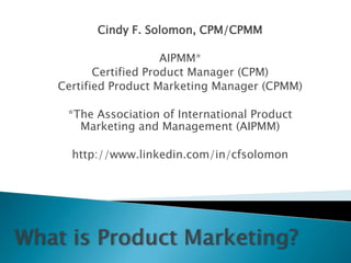Cindy F. Solomon, CPM/CPMM AIPMM*  Certified Product Manager (CPM) Certified Product Marketing Manager (CPMM) *The Association of International Product Marketing and Management (AIPMM) http://www.linkedin.com/in/cfsolomon What is Product Marketing? 