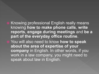  Knowing professional English really means
knowing how to make phone calls, write
reports, engage during meetings and be a
part of the everyday office routine.
 You will also need to know how to speak
about the area of expertise of your
company in English. In other words, if you
work in a law company, you might need to
speak about law in English.
 