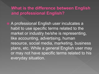  A professional English user inculcates a
habit to use specific terms related to the
market or industry he/she is representing,
like accounting, advertising, human
resource, social media, marketing, business
plans, etc. While a general English user may
or may not have specific terms related to his
everyday situation.
 