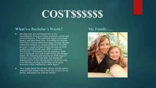COST$$$$$$
What’s a Bachelor’s Worth?
 Moving entry into nursing practice to the
baccalaureate level poses many economic, social, and
personal barriers. A baccalaureate degree costs more
money, and takes more time. According to Castleton
University’s tuition information page nursing full time
tuition for Vermont on campus residents is $14,208
per year. A rough estimate would calculate an ADN
would cost $28,416.00, and a BSN would cost
$56,832.00. I fortunately live off campus so some
cost is defrayed, but I still would choose the cheaper
option. By obtaining and utilizing an ADN degree I
will have less educational debt, and already be
making money in the nursing profession in less time.
Cost and time are huge factors that can be great
deterrents while considering a BSN degree.
 As a single parent the cheaper option, and the option
with less time means I have more time to earn for my
family, and spend time with my family!!
My Family…..
 