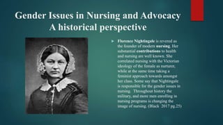 Gender Issues in Nursing and Advocacy
A historical perspective
 Florence Nightingale is revered as
the founder of modern nursing. Her
substantial contributions to health
and nursing are well known. She
correlated nursing with the Victorian
ideology of the female as nurturer,
while at the same time taking a
feminist approach towards amongst
her class. Some say that Nightingale
is responsible for the gender issues in
nursing. Throughout history the
military, and more men enrolling in
nursing programs is changing the
image of nursing. (Black 2017 pg.25)
 