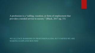 A profession is a “calling, vocation, or form of employment that
provides a needed service to society.” (Black, 2017 pg. 53)
WE ALL FACE BARRIERS IN PROFESSIONALISM, BUT UNIFIED WE ARE
MAKING LEAPS AND BOUNDS!
 