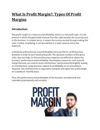 What Is Profit Margin?: Types Of Profit
Margins
Introduction:
The profit margin is a measureof profitability, which is a net profit ratio. Itis the
amount in which the generated revenue fromthe sales exceeds the incurred costs
in the business. In simpler terms, it means the income earned through making the
sales. Further simplifying, it can be said that it is total revenue minus the
expenses.
Individuals and businesses around theglobe carry out the for-profitbusiness
activities in order to earn handsomeprofit. The absolute numbers of the gross
sales, $xyz earnings, or thousand business expenses aredifficult to assess the
business’ performanceand profitability. Quantitative measures, such as profit
margin formula, are used to assess thebusiness’ performancefortnightly, weekly
or monthly basis. Largebusiness reports its profitability on an annual basis.
However, the small business is required to compute and report the profitmargin
on a weekly or monthly basis.
Thus, the performanceand profitability of the business areexamined and
recorded systematically and correctly.
 