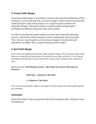 3. Pretax Profit Margin
The pretax profitmargin is calculated to measure the operational efficiency of the
Company. Itis the ratio that tells us the percentage of sales that the business had
made during the sales of the product. Itis usually carried out before the
deduction of taxes. The pretax margin is usually used for comparing the
profitability of different industries in the same market.
In order to calculate the pretax margin, you will need to take the operating
income, subtractthe interest expense as well as adding the interest income.
Then, the non-recurring items such as losses and gains fromdiscontinued
operations are added. Thus, you get the pretax profit margin.
4. Net Profit Margin
This is the most significant of all other types of profit margin. The net profit margin ratio
formula is measured by the division of net profits by the sales profits. Or, it can also be
calculated by the division of net profit by the revenue that is realized over a period of
time.
Mathematically, Profit Margin Formula = Net Profits (or Income) / Net Sales (or
Revenue)
= (Net Sales – Expenses) / Net Sales
= 1- (Expenses / Net Sales)
This is how the net profit margin is calculated in order to show the actual profits gained
by a company.
Conclusion
The profit margin is the actual profit made by the company after cutting the costs
and expenses.
 