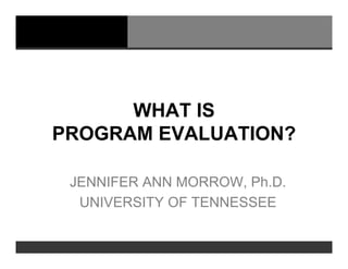 WHAT IS
PROGRAM EVALUATION?

 JENNIFER ANN MORROW, Ph.D.
  UNIVERSITY OF TENNESSEE
 