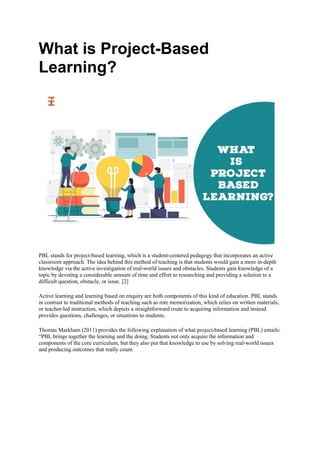 What is Project-Based
Learning?
PBL stands for project-based learning, which is a student-centered pedagogy that incorporates an active
classroom approach. The idea behind this method of teaching is that students would gain a more in-depth
knowledge via the active investigation of real-world issues and obstacles. Students gain knowledge of a
topic by devoting a considerable amount of time and effort to researching and providing a solution to a
difficult question, obstacle, or issue. [2]
Active learning and learning based on enquiry are both components of this kind of education. PBL stands
in contrast to traditional methods of teaching such as rote memorization, which relies on written materials,
or teacher-led instruction, which depicts a straightforward route to acquiring information and instead
provides questions, challenges, or situations to students.
Thomas Markham (2011) provides the following explanation of what project-based learning (PBL) entails:
“PBL brings together the learning and the doing. Students not only acquire the information and
components of the core curriculum, but they also put that knowledge to use by solving real-world issues
and producing outcomes that really count.
 