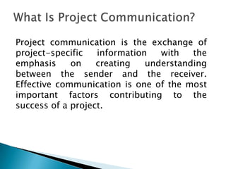 Project communication is the exchange of
project-specific   information   with   the
emphasis     on    creating   understanding
between the sender and the receiver.
Effective communication is one of the most
important factors contributing to the
success of a project.
 