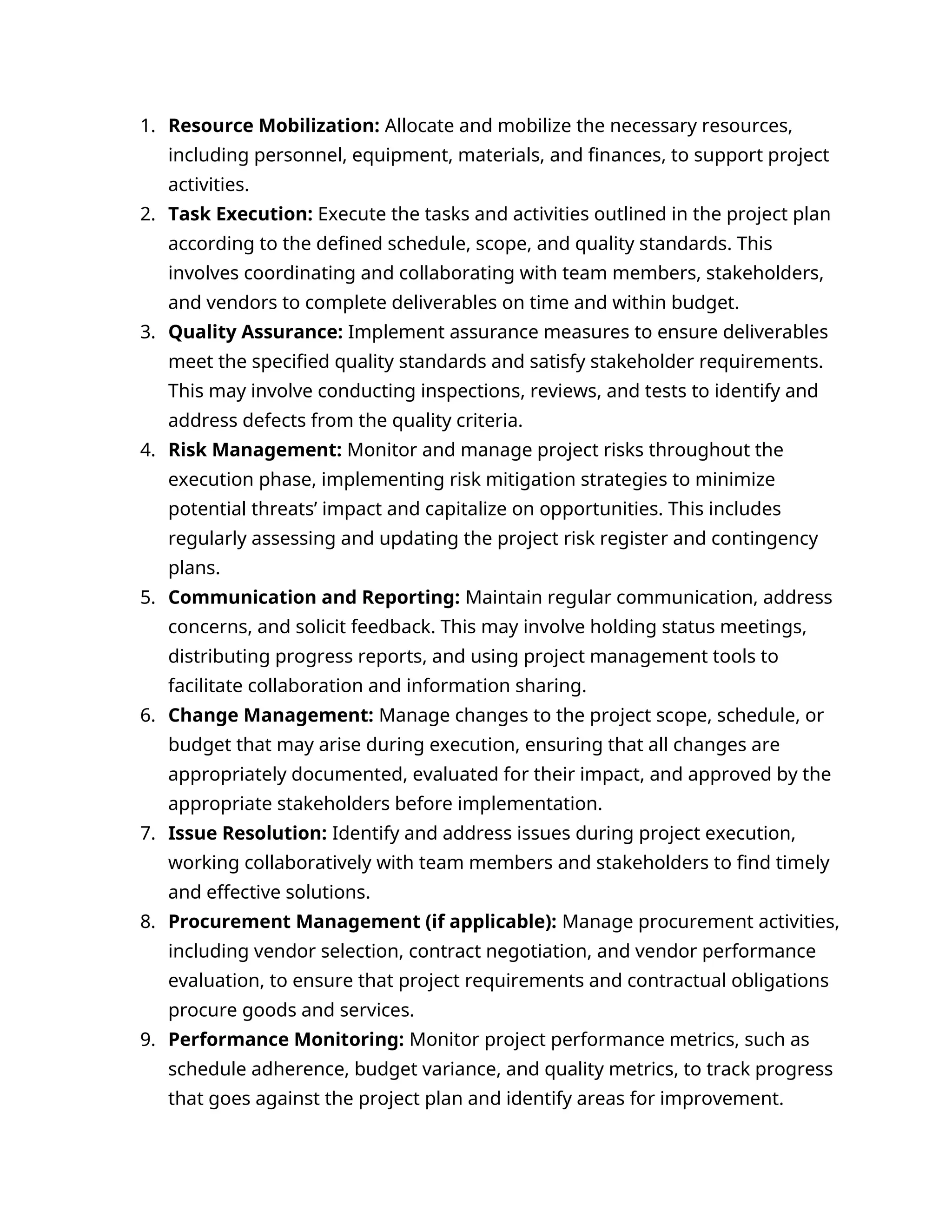 1. Resource Mobilization: Allocate and mobilize the necessary resources,
including personnel, equipment, materials, and finances, to support project
activities.
2. Task Execution: Execute the tasks and activities outlined in the project plan
according to the defined schedule, scope, and quality standards. This
involves coordinating and collaborating with team members, stakeholders,
and vendors to complete deliverables on time and within budget.
3. Quality Assurance: Implement assurance measures to ensure deliverables
meet the specified quality standards and satisfy stakeholder requirements.
This may involve conducting inspections, reviews, and tests to identify and
address defects from the quality criteria.
4. Risk Management: Monitor and manage project risks throughout the
execution phase, implementing risk mitigation strategies to minimize
potential threats’ impact and capitalize on opportunities. This includes
regularly assessing and updating the project risk register and contingency
plans.
5. Communication and Reporting: Maintain regular communication, address
concerns, and solicit feedback. This may involve holding status meetings,
distributing progress reports, and using project management tools to
facilitate collaboration and information sharing.
6. Change Management: Manage changes to the project scope, schedule, or
budget that may arise during execution, ensuring that all changes are
appropriately documented, evaluated for their impact, and approved by the
appropriate stakeholders before implementation.
7. Issue Resolution: Identify and address issues during project execution,
working collaboratively with team members and stakeholders to find timely
and effective solutions.
8. Procurement Management (if applicable): Manage procurement activities,
including vendor selection, contract negotiation, and vendor performance
evaluation, to ensure that project requirements and contractual obligations
procure goods and services.
9. Performance Monitoring: Monitor project performance metrics, such as
schedule adherence, budget variance, and quality metrics, to track progress
that goes against the project plan and identify areas for improvement.
 