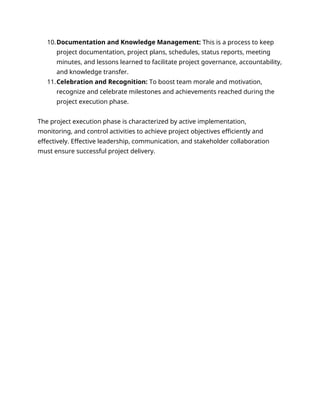 10.Documentation and Knowledge Management: This is a process to keep
project documentation, project plans, schedules, status reports, meeting
minutes, and lessons learned to facilitate project governance, accountability,
and knowledge transfer.
11.Celebration and Recognition: To boost team morale and motivation,
recognize and celebrate milestones and achievements reached during the
project execution phase.
The project execution phase is characterized by active implementation,
monitoring, and control activities to achieve project objectives efficiently and
effectively. Effective leadership, communication, and stakeholder collaboration
must ensure successful project delivery.
 