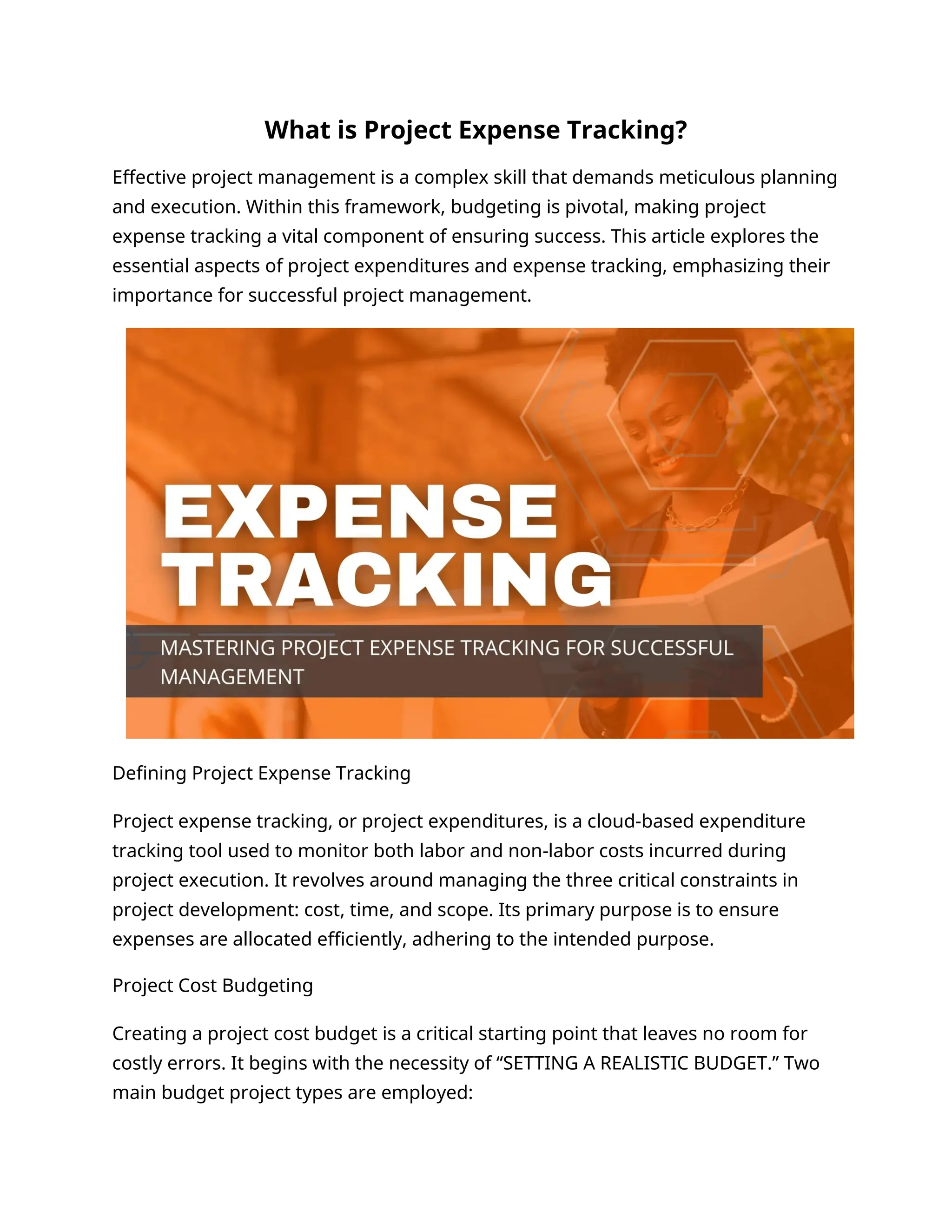 What is Project Expense Tracking?
Effective project management is a complex skill that demands meticulous planning
and execution. Within this framework, budgeting is pivotal, making project
expense tracking a vital component of ensuring success. This article explores the
essential aspects of project expenditures and expense tracking, emphasizing their
importance for successful project management.
Defining Project Expense Tracking
Project expense tracking, or project expenditures, is a cloud-based expenditure
tracking tool used to monitor both labor and non-labor costs incurred during
project execution. It revolves around managing the three critical constraints in
project development: cost, time, and scope. Its primary purpose is to ensure
expenses are allocated efficiently, adhering to the intended purpose.
Project Cost Budgeting
Creating a project cost budget is a critical starting point that leaves no room for
costly errors. It begins with the necessity of “SETTING A REALISTIC BUDGET.” Two
main budget project types are employed:
 