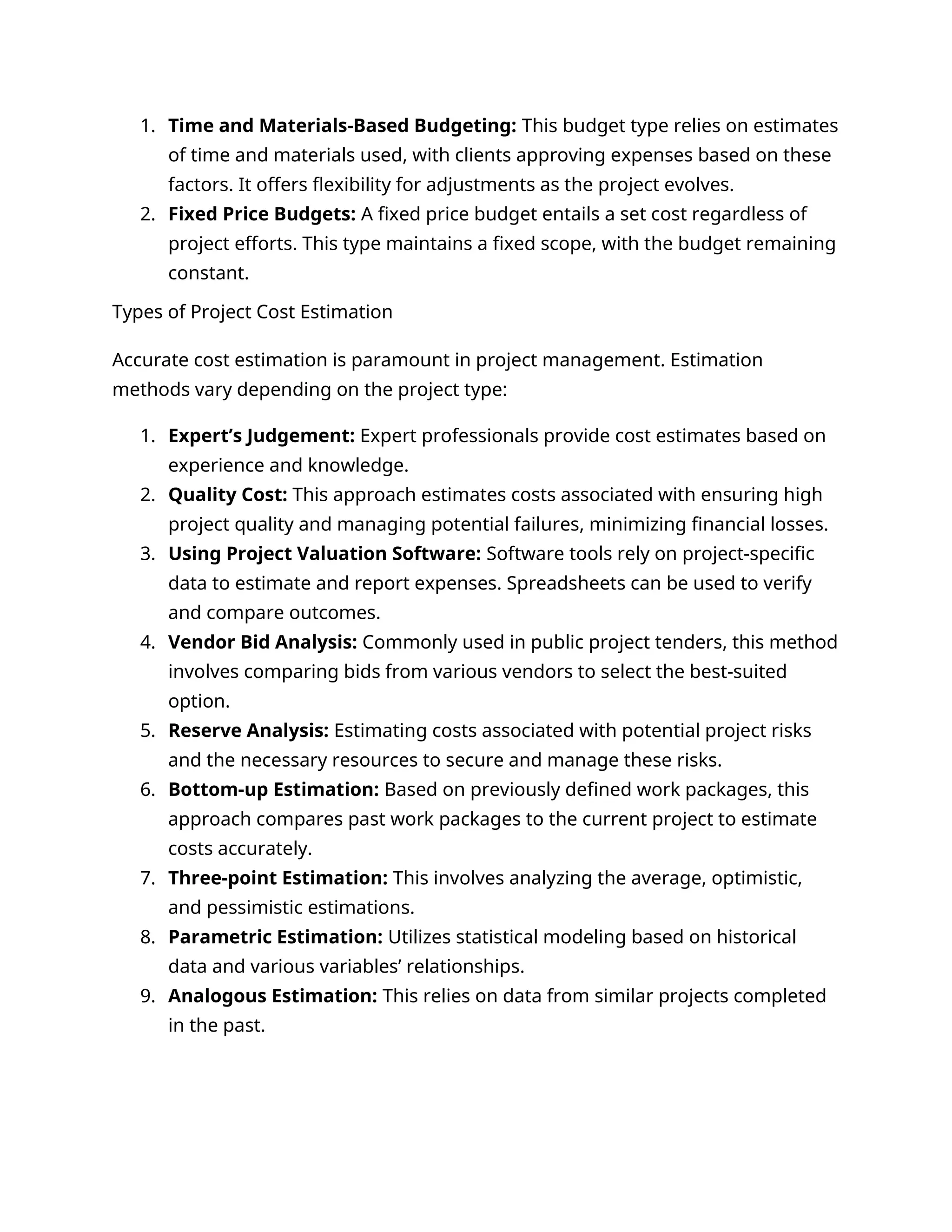 1. Time and Materials-Based Budgeting: This budget type relies on estimates
of time and materials used, with clients approving expenses based on these
factors. It offers flexibility for adjustments as the project evolves.
2. Fixed Price Budgets: A fixed price budget entails a set cost regardless of
project efforts. This type maintains a fixed scope, with the budget remaining
constant.
Types of Project Cost Estimation
Accurate cost estimation is paramount in project management. Estimation
methods vary depending on the project type:
1. Expert’s Judgement: Expert professionals provide cost estimates based on
experience and knowledge.
2. Quality Cost: This approach estimates costs associated with ensuring high
project quality and managing potential failures, minimizing financial losses.
3. Using Project Valuation Software: Software tools rely on project-specific
data to estimate and report expenses. Spreadsheets can be used to verify
and compare outcomes.
4. Vendor Bid Analysis: Commonly used in public project tenders, this method
involves comparing bids from various vendors to select the best-suited
option.
5. Reserve Analysis: Estimating costs associated with potential project risks
and the necessary resources to secure and manage these risks.
6. Bottom-up Estimation: Based on previously defined work packages, this
approach compares past work packages to the current project to estimate
costs accurately.
7. Three-point Estimation: This involves analyzing the average, optimistic,
and pessimistic estimations.
8. Parametric Estimation: Utilizes statistical modeling based on historical
data and various variables’ relationships.
9. Analogous Estimation: This relies on data from similar projects completed
in the past.
 