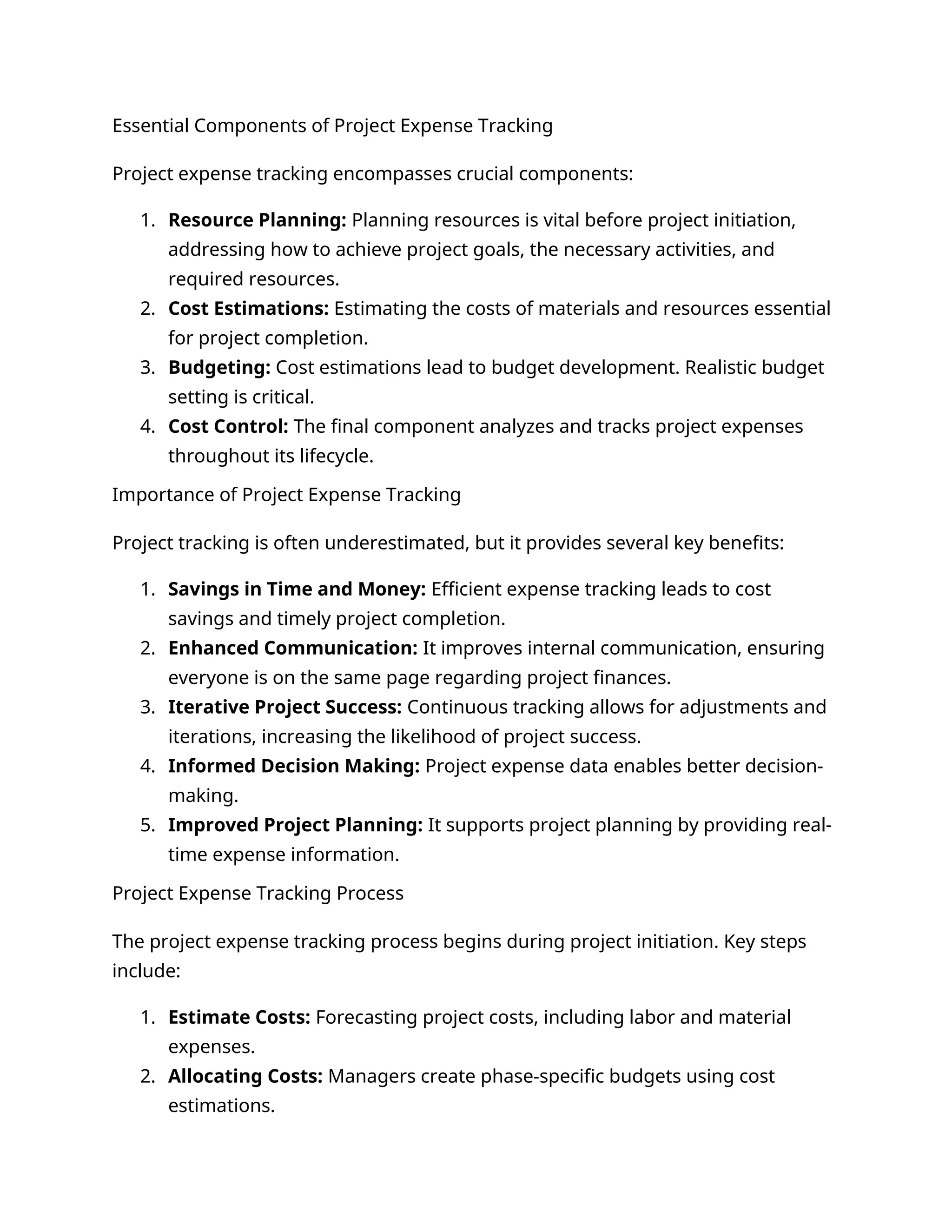 Essential Components of Project Expense Tracking
Project expense tracking encompasses crucial components:
1. Resource Planning: Planning resources is vital before project initiation,
addressing how to achieve project goals, the necessary activities, and
required resources.
2. Cost Estimations: Estimating the costs of materials and resources essential
for project completion.
3. Budgeting: Cost estimations lead to budget development. Realistic budget
setting is critical.
4. Cost Control: The final component analyzes and tracks project expenses
throughout its lifecycle.
Importance of Project Expense Tracking
Project tracking is often underestimated, but it provides several key benefits:
1. Savings in Time and Money: Efficient expense tracking leads to cost
savings and timely project completion.
2. Enhanced Communication: It improves internal communication, ensuring
everyone is on the same page regarding project finances.
3. Iterative Project Success: Continuous tracking allows for adjustments and
iterations, increasing the likelihood of project success.
4. Informed Decision Making: Project expense data enables better decision-
making.
5. Improved Project Planning: It supports project planning by providing real-
time expense information.
Project Expense Tracking Process
The project expense tracking process begins during project initiation. Key steps
include:
1. Estimate Costs: Forecasting project costs, including labor and material
expenses.
2. Allocating Costs: Managers create phase-specific budgets using cost
estimations.
 