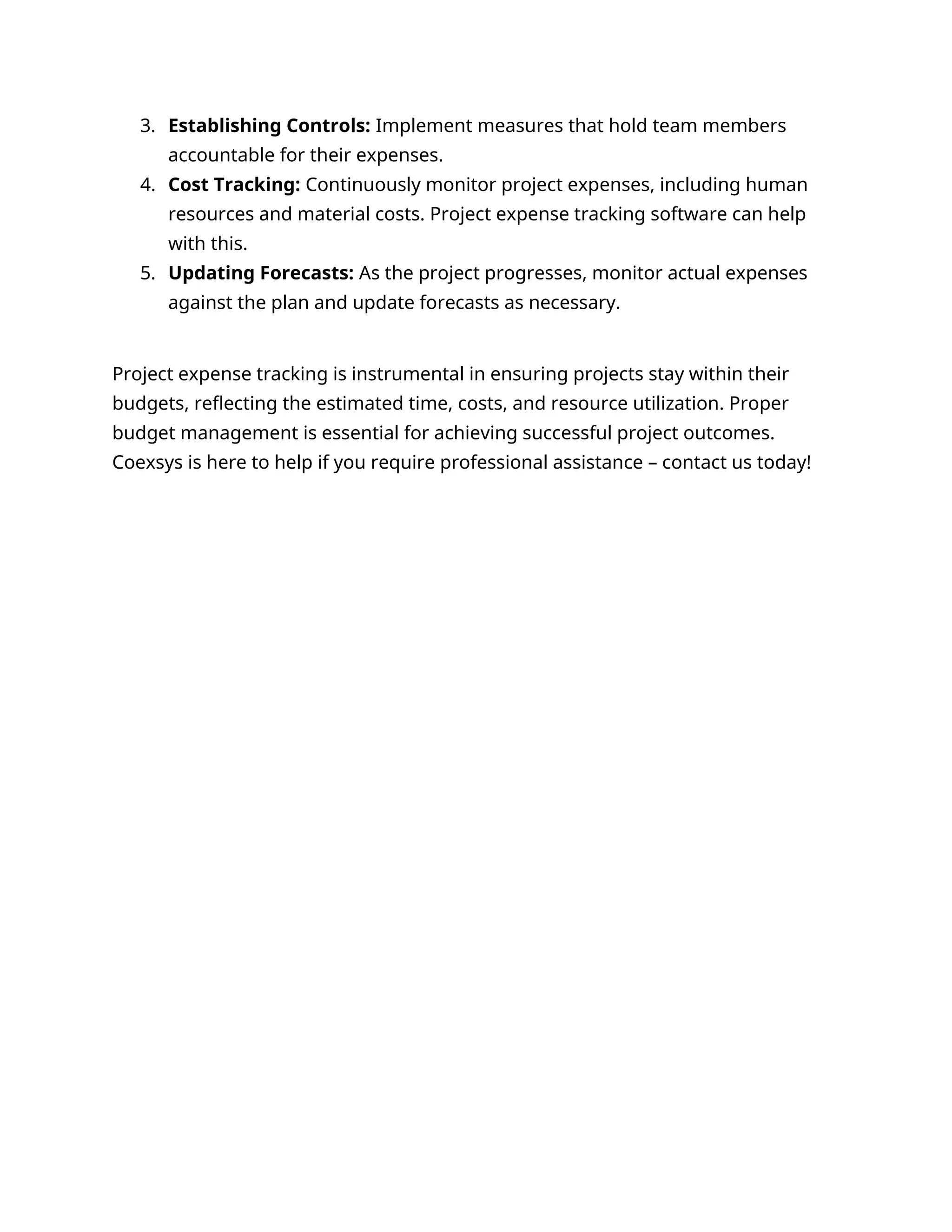 3. Establishing Controls: Implement measures that hold team members
accountable for their expenses.
4. Cost Tracking: Continuously monitor project expenses, including human
resources and material costs. Project expense tracking software can help
with this.
5. Updating Forecasts: As the project progresses, monitor actual expenses
against the plan and update forecasts as necessary.
Project expense tracking is instrumental in ensuring projects stay within their
budgets, reflecting the estimated time, costs, and resource utilization. Proper
budget management is essential for achieving successful project outcomes.
Coexsys is here to help if you require professional assistance – contact us today!
 