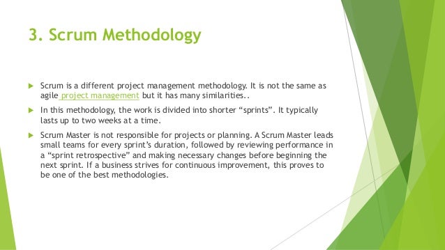 3. Scrum Methodology
 Scrum is a different project management methodology. It is not the same as
agile project management but it has many similarities..
 In this methodology, the work is divided into shorter “sprints”. It typically
lasts up to two weeks at a time.
 Scrum Master is not responsible for projects or planning. A Scrum Master leads
small teams for every sprint’s duration, followed by reviewing performance in
a “sprint retrospective” and making necessary changes before beginning the
next sprint. If a business strives for continuous improvement, this proves to
be one of the best methodologies.
 
