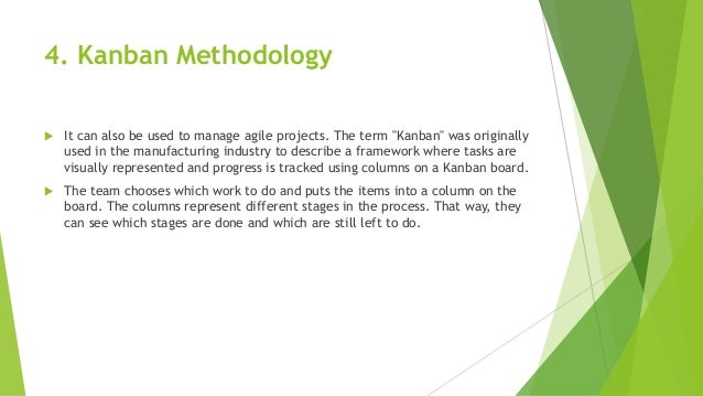 4. Kanban Methodology
 It can also be used to manage agile projects. The term "Kanban" was originally
used in the manufacturing industry to describe a framework where tasks are
visually represented and progress is tracked using columns on a Kanban board.
 The team chooses which work to do and puts the items into a column on the
board. The columns represent different stages in the process. That way, they
can see which stages are done and which are still left to do.
 