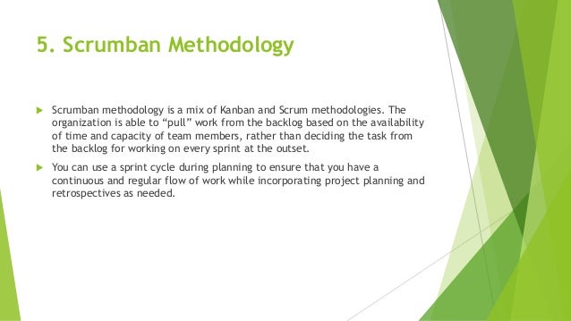 5. Scrumban Methodology
 Scrumban methodology is a mix of Kanban and Scrum methodologies. The
organization is able to “pull” work from the backlog based on the availability
of time and capacity of team members, rather than deciding the task from
the backlog for working on every sprint at the outset.
 You can use a sprint cycle during planning to ensure that you have a
continuous and regular flow of work while incorporating project planning and
retrospectives as needed.
 