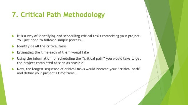 7. Critical Path Methodology
 It is a way of identifying and scheduling critical tasks comprising your project.
You just need to follow a simple process –
 Identifying all the critical tasks
 Estimating the time each of them would take
 Using the information for scheduling the “critical path” you would take to get
the project completed as soon as possible
 Now, the longest sequence of critical tasks would become your “critical path”
and define your project’s timeframe.
 