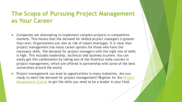 The Scope of Pursuing Project Management
as Your Career
 Companies are attempting to implement complex projects in competitive
markets. This means that the demand for skilled project managers is greater
than ever. Organizations are now at risk of talent shortages. It is clear that
project management has many career options for those who have the
necessary skills. The demand for project managers with the right mix of skills
is high. This includes leadership, technical and business acumen. You can
easily get this combination by taking one of the Emeritus India courses in
project management, which are offered in partnership with some of the best
universities around the world.
 Project management can lead to opportunities in many industries. Are you
ready to meet the demand for project management? Register for the Project
Management Course to get the skills you need to be a leader in your field.
 