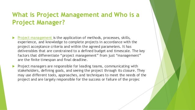 What is Project Management and Who is a
Project Manager?
 Project management is the application of methods, processes, skills,
experience, and knowledge to complete projects in accordance with the
project acceptance criteria and within the agreed parameters. It has
deliverables that are constrained to a defined budget and timescale. The key
factors that differentiate “project management” from just “management”
are the finite timespan and final deadline.
 Project managers are responsible for leading teams, communicating with
stakeholders, defining goals, and seeing the project through its closure. They
may use different tools, approaches, and techniques to meet the needs of the
project and are largely responsible for the success or failure of the projec
 