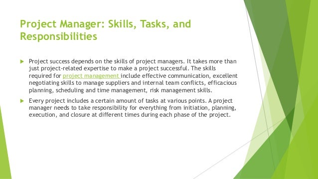 Project Manager: Skills, Tasks, and
Responsibilities
 Project success depends on the skills of project managers. It takes more than
just project-related expertise to make a project successful. The skills
required for project management include effective communication, excellent
negotiating skills to manage suppliers and internal team conflicts, efficacious
planning, scheduling and time management, risk management skills.
 Every project includes a certain amount of tasks at various points. A project
manager needs to take responsibility for everything from initiation, planning,
execution, and closure at different times during each phase of the project.
 