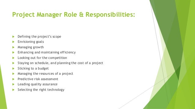 Project Manager Role & Responsibilities:
 Defining the project’s scope
 Envisioning goals
 Managing growth
 Enhancing and maintaining efficiency
 Looking out for the competition
 Staying on schedule, and planning the cost of a project
 Sticking to a budget
 Managing the resources of a project
 Predictive risk assessment
 Leading quality assurance
 Selecting the right technology
 