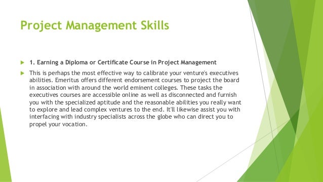 Project Management Skills
 1. Earning a Diploma or Certificate Course in Project Management
 This is perhaps the most effective way to calibrate your venture's executives
abilities. Emeritus offers different endorsement courses to project the board
in association with around the world eminent colleges. These tasks the
executives courses are accessible online as well as disconnected and furnish
you with the specialized aptitude and the reasonable abilities you really want
to explore and lead complex ventures to the end. It'll likewise assist you with
interfacing with industry specialists across the globe who can direct you to
propel your vocation.
 