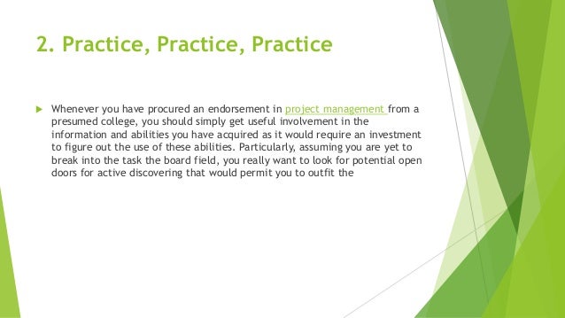 2. Practice, Practice, Practice
 Whenever you have procured an endorsement in project management from a
presumed college, you should simply get useful involvement in the
information and abilities you have acquired as it would require an investment
to figure out the use of these abilities. Particularly, assuming you are yet to
break into the task the board field, you really want to look for potential open
doors for active discovering that would permit you to outfit the
 
